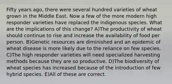 Fifty years ago, there were several hundred varieties of wheat grown in the Middle East. Now a few of the more modern high responder varieties have replaced the indigenous species. What are the implications of this change? A)The productivity of wheat should continue to rise and increase the availability of food per person. B)Genetic resources are diminished and an epidemic of wheat disease is more likely due to the reliance on few species. C)The high responder varieties will need specialized harvesting methods because they are so productive. D)The biodiversity of wheat species has increased because of the introduction of few hybrid species. E)All of these are correct.