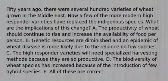 Fifty years ago, there were several hundred varieties of wheat grown in the Middle East. Now a few of the more modern high responder varieties have replaced the indigenous species. What are the implications of this change? A. The productivity of wheat should continue to rise and increase the availability of food per person. B. Genetic resources are diminished and an epidemic of wheat disease is more likely due to the reliance on few species. C. The high responder varieties will need specialized harvesting methods because they are so productive. D. The biodiversity of wheat species has increased because of the introduction of few hybrid species. E. All of these are correct.