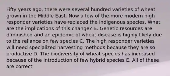 Fifty years ago, there were several hundred varieties of wheat grown in the Middle East. Now a few of the more modern high responder varieties have replaced the indigenous species. What are the implications of this change? B. Genetic resources are diminished and an epidemic of wheat disease is highly likely due to the reliance on few species C. The high responder varieties will need specialized harvesting methods because they are so productive D. The biodiversity of wheat species has increased because of the introduction of few hybrid species E. All of these are correct