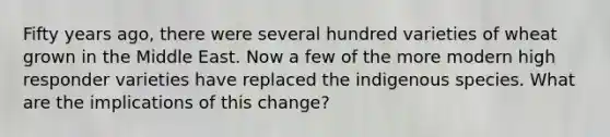 Fifty years ago, there were several hundred varieties of wheat grown in the Middle East. Now a few of the more modern high responder varieties have replaced the indigenous species. What are the implications of this change?