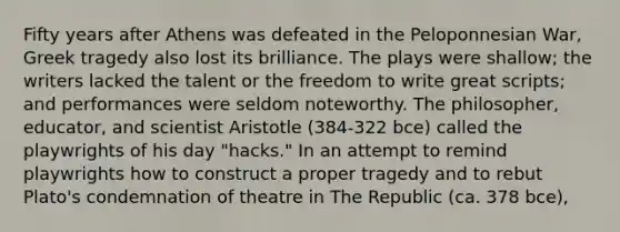 Fifty years after Athens was defeated in the Peloponnesian War, Greek tragedy also lost its brilliance. The plays were shallow; the writers lacked the talent or the freedom to write great scripts; and performances were seldom noteworthy. The philosopher, educator, and scientist Aristotle (384-322 bce) called the playwrights of his day "hacks." In an attempt to remind playwrights how to construct a proper tragedy and to rebut Plato's condemnation of theatre in The Republic (ca. 378 bce),