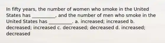 In fifty years, the number of women who smoke in the United States has __________, and the number of men who smoke in the United States has __________. a. increased; increased b. decreased; increased c. decreased; decreased d. increased; decreased