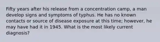 Fifty years after his release from a concentration camp, a man develop signs and symptoms of typhus. He has no known contacts or source of disease exposure at this time; however, he may have had it in 1945. What is the most likely current diagnosis?