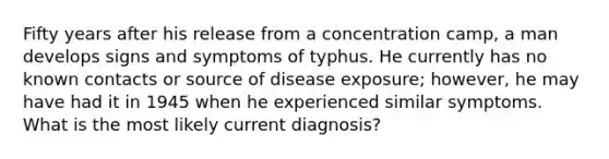 Fifty years after his release from a concentration camp, a man develops signs and symptoms of typhus. He currently has no known contacts or source of disease exposure; however, he may have had it in 1945 when he experienced similar symptoms. What is the most likely current diagnosis?