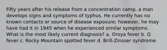 Fifty years after his release from a concentration camp, a man develops signs and symptoms of typhus. He currently has no known contacts or source of disease exposure; however, he may have had it in 1945 when he experienced similar symptoms. What is the most likely current diagnosis? a. Oroya fever b. Q fever c. Rocky Mountain spotted fever d. Brill-Zinsser syndrome