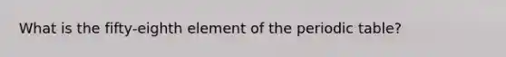 What is the fifty-eighth element of the periodic table?