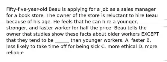 Fifty-five-year-old Beau is applying for a job as a sales manager for a book store. The owner of the store is reluctant to hire Beau because of his age. He feels that he can hire a younger, stronger, and faster worker for half the price. Beau tells the owner that studies show these facts about older workers EXCEPT that they tend to be ______ than younger workers. A. faster B. less likely to take time off for being sick C. more ethical D. more reliable