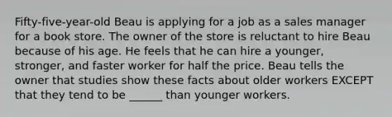 Fifty-five-year-old Beau is applying for a job as a sales manager for a book store. The owner of the store is reluctant to hire Beau because of his age. He feels that he can hire a younger, stronger, and faster worker for half the price. Beau tells the owner that studies show these facts about older workers EXCEPT that they tend to be ______ than younger workers.