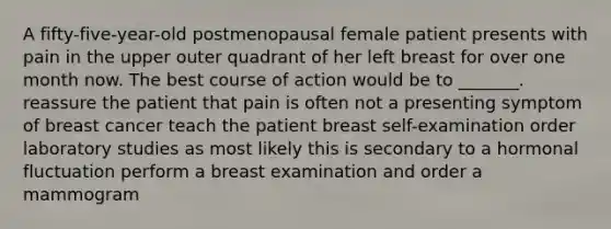 A fifty-five-year-old postmenopausal female patient presents with pain in the upper outer quadrant of her left breast for over one month now. The best course of action would be to _______. reassure the patient that pain is often not a presenting symptom of breast cancer teach the patient breast self-examination order laboratory studies as most likely this is secondary to a hormonal fluctuation perform a breast examination and order a mammogram