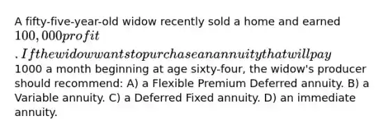 A fifty-five-year-old widow recently sold a home and earned 100,000 profit. If the widow wants to purchase an annuity that will pay1000 a month beginning at age sixty-four, the widow's producer should recommend: A) a Flexible Premium Deferred annuity. B) a Variable annuity. C) a Deferred Fixed annuity. D) an immediate annuity.