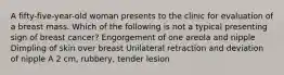 A fifty-five-year-old woman presents to the clinic for evaluation of a breast mass. Which of the following is not a typical presenting sign of breast cancer? Engorgement of one areola and nipple Dimpling of skin over breast Unilateral retraction and deviation of nipple A 2 cm, rubbery, tender lesion