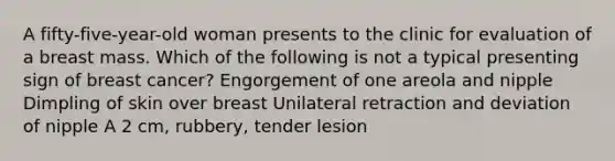 A fifty-five-year-old woman presents to the clinic for evaluation of a breast mass. Which of the following is not a typical presenting sign of breast cancer? Engorgement of one areola and nipple Dimpling of skin over breast Unilateral retraction and deviation of nipple A 2 cm, rubbery, tender lesion