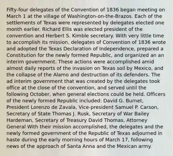 Fifty-four delegates of the Convention of 1836 began meeting on March 1 at the village of Washington-on-the-Brazos. Each of the settlements of Texas were represented by delegates elected one month earlier. Richard Ellis was elected president of the convention and Herbert S. Kimble secretary. With very little time to accomplish its mission, delegates of Convention of 1836 wrote and adopted the Texas Declaration of Independence, prepared a Constitution for the newly formed Republic, and organized an an interim government. These actions were accomplished amid almost daily reports of the invasion on Texas soil by Mexico, and the collapse of the Alamo and destruction of its defenders. The ad interim government that was created by the delegates took office at the close of the convention, and served until the following October, when general elections could be held. Officers of the newly formed Republic included: David G. Burnet, President Lorenzo de Zavala, Vice-president Samuel P. Carson, Secretary of State Thomas J. Rusk, Secretary of War Bailey Hardeman, Secretary of Treasury David Thomas, Attorney General With their mission accomplished, the delegates and the newly formed government of the Republic of Texas adjourned in haste during the early morning hours of March 17, following news of the approach of Santa Anna and the Mexican army.