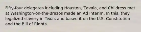 Fifty-four delegates including Houston, Zavala, and Childress met at Washington-on-the-Brazos made an Ad Interim. In this, they legalized slavery in Texas and based it on the U.S. Constitution and the Bill of Rights.