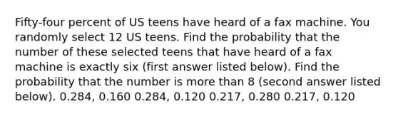 Fifty-four percent of US teens have heard of a fax machine. You randomly select 12 US teens. Find the probability that the number of these selected teens that have heard of a fax machine is exactly six (first answer listed below). Find the probability that the number is <a href='https://www.questionai.com/knowledge/keWHlEPx42-more-than' class='anchor-knowledge'>more than</a> 8 (second answer listed below). 0.284, 0.160 0.284, 0.120 0.217, 0.280 0.217, 0.120