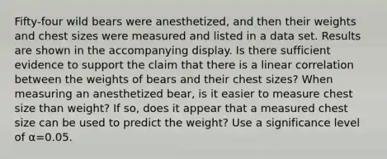 Fifty-four wild bears were​ anesthetized, and then their weights and chest sizes were measured and listed in a data set. Results are shown in the accompanying display. Is there sufficient evidence to support the claim that there is a linear correlation between the weights of bears and their chest​ sizes? When measuring an anesthetized​ bear, is it easier to measure chest size than​ weight? If​ so, does it appear that a measured chest size can be used to predict the​ weight? Use a significance level of α=0.05.