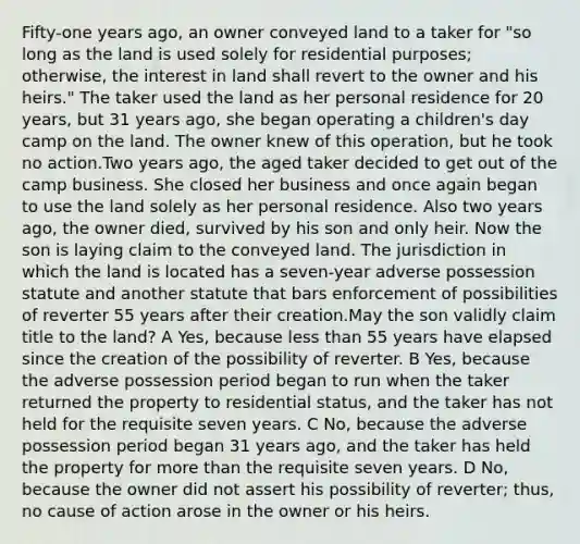 Fifty-one years ago, an owner conveyed land to a taker for "so long as the land is used solely for residential purposes; otherwise, the interest in land shall revert to the owner and his heirs." The taker used the land as her personal residence for 20 years, but 31 years ago, she began operating a children's day camp on the land. The owner knew of this operation, but he took no action.Two years ago, the aged taker decided to get out of the camp business. She closed her business and once again began to use the land solely as her personal residence. Also two years ago, the owner died, survived by his son and only heir. Now the son is laying claim to the conveyed land. The jurisdiction in which the land is located has a seven-year adverse possession statute and another statute that bars enforcement of possibilities of reverter 55 years after their creation.May the son validly claim title to the land? A Yes, because less than 55 years have elapsed since the creation of the possibility of reverter. B Yes, because the adverse possession period began to run when the taker returned the property to residential status, and the taker has not held for the requisite seven years. C No, because the adverse possession period began 31 years ago, and the taker has held the property for more than the requisite seven years. D No, because the owner did not assert his possibility of reverter; thus, no cause of action arose in the owner or his heirs.