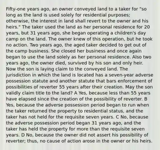 Fifty-one years ago, an owner conveyed land to a taker for "so long as the land is used solely for residential purposes; otherwise, the interest in land shall revert to the owner and his heirs." The taker used the land as her personal residence for 20 years, but 31 years ago, she began operating a children's day camp on the land. The owner knew of this operation, but he took no action. Two years ago, the aged taker decided to get out of the camp business. She closed her business and once again began to use the land solely as her personal residence. Also two years ago, the owner died, survived by his son and only heir. Now the son is laying claim to the conveyed land. The jurisdiction in which the land is located has a seven-year adverse possession statute and another statute that bars enforcement of possibilities of reverter 55 years after their creation. May the son validly claim title to the land? A Yes, because <a href='https://www.questionai.com/knowledge/k7BtlYpAMX-less-than' class='anchor-knowledge'>less than</a> 55 years have elapsed since the creation of the possibility of reverter. B Yes, because the adverse possession period began to run when the taker returned the property to residential status, and the taker has not held for the requisite seven years. C No, because the adverse possession period began 31 years ago, and the taker has held the property for <a href='https://www.questionai.com/knowledge/keWHlEPx42-more-than' class='anchor-knowledge'>more than</a> the requisite seven years. D No, because the owner did not assert his possibility of reverter; thus, no cause of action arose in the owner or his heirs.