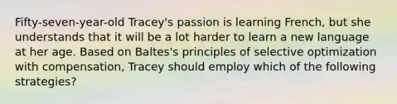 Fifty-seven-year-old Tracey's passion is learning French, but she understands that it will be a lot harder to learn a new language at her age. Based on Baltes's principles of selective optimization with compensation, Tracey should employ which of the following strategies?