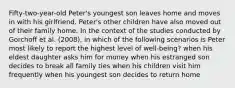 Fifty-two-year-old Peter's youngest son leaves home and moves in with his girlfriend. Peter's other children have also moved out of their family home. In the context of the studies conducted by Gorchoff et al. (2008), in which of the following scenarios is Peter most likely to report the highest level of well-being? when his eldest daughter asks him for money when his estranged son decides to break all family ties when his children visit him frequently when his youngest son decides to return home