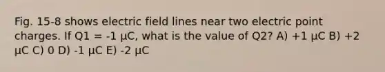 Fig. 15-8 shows electric field lines near two electric point charges. If Q1 = -1 μC, what is the value of Q2? A) +1 μC B) +2 μC C) 0 D) -1 μC E) -2 μC