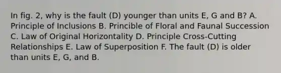 In fig. 2, why is the fault (D) younger than units E, G and B? A. Principle of Inclusions B. Princible of Floral and Faunal Succession C. Law of Original Horizontality D. Principle Cross-Cutting Relationships E. Law of Superposition F. The fault (D) is older than units E, G, and B.