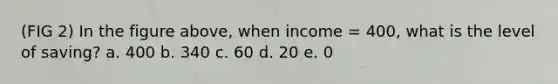 (FIG 2) In the figure above, when income = 400, what is the level of saving? a. 400 b. 340 c. 60 d. 20 e. 0