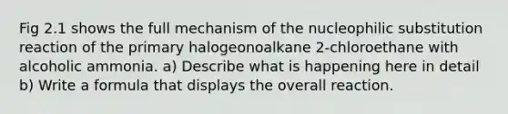 Fig 2.1 shows the full mechanism of the nucleophilic substitution reaction of the primary halogeonoalkane 2-chloroethane with alcoholic ammonia. a) Describe what is happening here in detail b) Write a formula that displays the overall reaction.