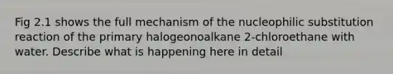 Fig 2.1 shows the full mechanism of the nucleophilic substitution reaction of the primary halogeonoalkane 2-chloroethane with water. Describe what is happening here in detail