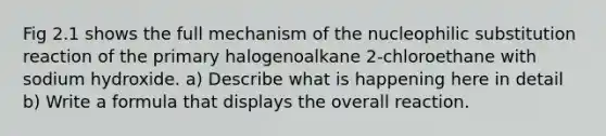 Fig 2.1 shows the full mechanism of the nucleophilic substitution reaction of the primary halogenoalkane 2-chloroethane with sodium hydroxide. a) Describe what is happening here in detail b) Write a formula that displays the overall reaction.