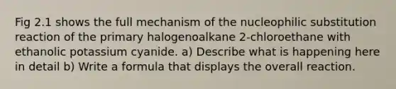 Fig 2.1 shows the full mechanism of the nucleophilic substitution reaction of the primary halogenoalkane 2-chloroethane with ethanolic potassium cyanide. a) Describe what is happening here in detail b) Write a formula that displays the overall reaction.