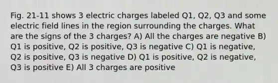 Fig. 21-11 shows 3 electric charges labeled Q1, Q2, Q3 and some electric field lines in the region surrounding the charges. What are the signs of the 3 charges? A) All the charges are negative B) Q1 is positive, Q2 is positive, Q3 is negative C) Q1 is negative, Q2 is positive, Q3 is negative D) Q1 is positive, Q2 is negative, Q3 is positive E) All 3 charges are positive