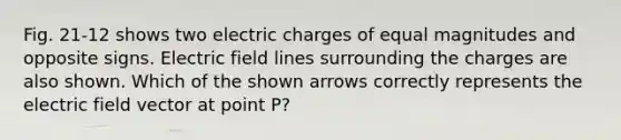 Fig. 21-12 shows two electric charges of equal magnitudes and opposite signs. Electric field lines surrounding the charges are also shown. Which of the shown arrows correctly represents the electric field vector at point P?