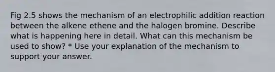 Fig 2.5 shows the mechanism of an electrophilic addition reaction between the alkene ethene and the halogen bromine. Describe what is happening here in detail. What can this mechanism be used to show? * Use your explanation of the mechanism to support your answer.