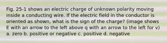 Fig. 25-1 shows an electric charge of unknown polarity moving inside a conducting wire. If the electric field in the conductor is oriented as shown, what is the sign of the charge? (image shows E with an arrow to the left above q with an arrow to the left for v) a. zero b. positive or negative c. positive d. negative