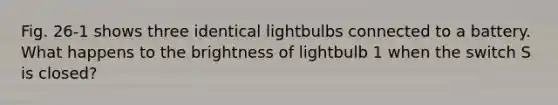 Fig. 26-1 shows three identical lightbulbs connected to a battery. What happens to the brightness of lightbulb 1 when the switch S is closed?