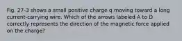 Fig. 27-3 shows a small positive charge q moving toward a long current-carrying wire. Which of the arrows labeled A to D correctly represents the direction of the magnetic force applied on the charge?