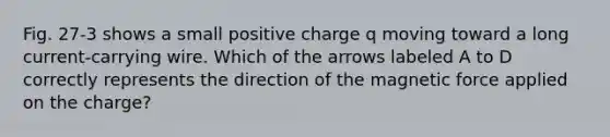 Fig. 27-3 shows a small positive charge q moving toward a long current-carrying wire. Which of the arrows labeled A to D correctly represents the direction of the magnetic force applied on the charge?