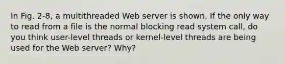 In Fig. 2-8, a multithreaded Web server is shown. If the only way to read from a file is the normal blocking read system call, do you think user-level threads or kernel-level threads are being used for the Web server? Why?