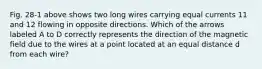 Fig. 28-1 above shows two long wires carrying equal currents 11 and 12 flowing in opposite directions. Which of the arrows labeled A to D correctly represents the direction of the magnetic field due to the wires at a point located at an equal distance d from each wire?