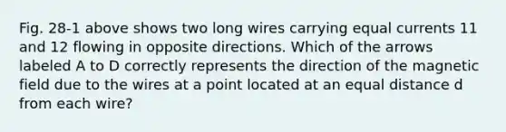 Fig. 28-1 above shows two long wires carrying equal currents 11 and 12 flowing in opposite directions. Which of the arrows labeled A to D correctly represents the direction of the magnetic field due to the wires at a point located at an equal distance d from each wire?