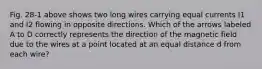 Fig. 28-1 above shows two long wires carrying equal currents I1 and I2 flowing in opposite directions. Which of the arrows labeled A to D correctly represents the direction of the magnetic field due to the wires at a point located at an equal distance d from each wire?