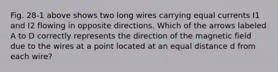 Fig. 28-1 above shows two long wires carrying equal currents I1 and I2 flowing in opposite directions. Which of the arrows labeled A to D correctly represents the direction of the magnetic field due to the wires at a point located at an equal distance d from each wire?