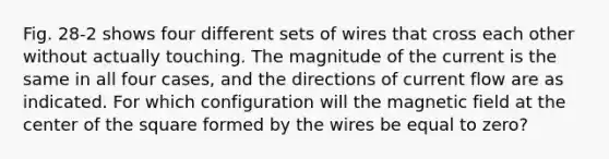 Fig. 28-2 shows four different sets of wires that cross each other without actually touching. The magnitude of the current is the same in all four cases, and the directions of current flow are as indicated. For which configuration will the magnetic field at the center of the square formed by the wires be equal to zero?