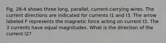 Fig. 28-4 shows three long, parallel, current-carrying wires. The current directions are indicated for currents I1 and I3. The arrow labeled F represents the magnetic force acting on current I3. The 3 currents have equal magnitudes. What is the direction of the current I2?