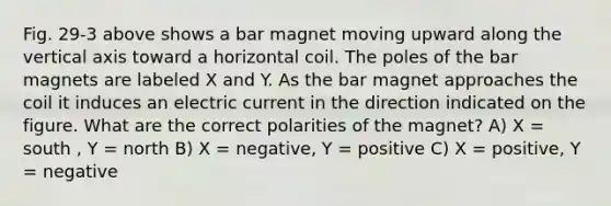 Fig. 29-3 above shows a bar magnet moving upward along the vertical axis toward a horizontal coil. The poles of the bar magnets are labeled X and Y. As the bar magnet approaches the coil it induces an electric current in the direction indicated on the figure. What are the correct polarities of the magnet? A) X = south , Y = north B) X = negative, Y = positive C) X = positive, Y = negative