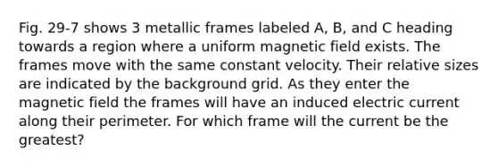 Fig. 29-7 shows 3 metallic frames labeled A, B, and C heading towards a region where a uniform magnetic field exists. The frames move with the same constant velocity. Their relative sizes are indicated by the background grid. As they enter the magnetic field the frames will have an induced electric current along their perimeter. For which frame will the current be the greatest?