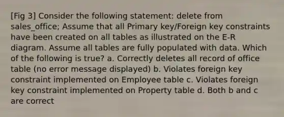 [Fig 3] Consider the following statement: delete from sales_office; Assume that all Primary key/Foreign key constraints have been created on all tables as illustrated on the E-R diagram. Assume all tables are fully populated with data. Which of the following is true? a. Correctly deletes all record of office table (no error message displayed) b. Violates foreign key constraint implemented on Employee table c. Violates foreign key constraint implemented on Property table d. Both b and c are correct