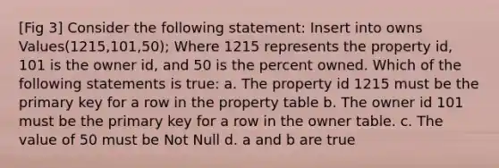 [Fig 3] Consider the following statement: Insert into owns Values(1215,101,50); Where 1215 represents the property id, 101 is the owner id, and 50 is the percent owned. Which of the following statements is true: a. The property id 1215 must be the primary key for a row in the property table b. The owner id 101 must be the primary key for a row in the owner table. c. The value of 50 must be Not Null d. a and b are true