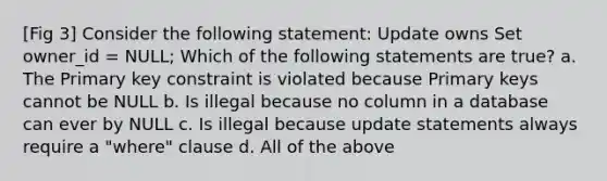 [Fig 3] Consider the following statement: Update owns Set owner_id = NULL; Which of the following statements are true? a. The Primary key constraint is violated because Primary keys cannot be NULL b. Is illegal because no column in a database can ever by NULL c. Is illegal because update statements always require a "where" clause d. All of the above